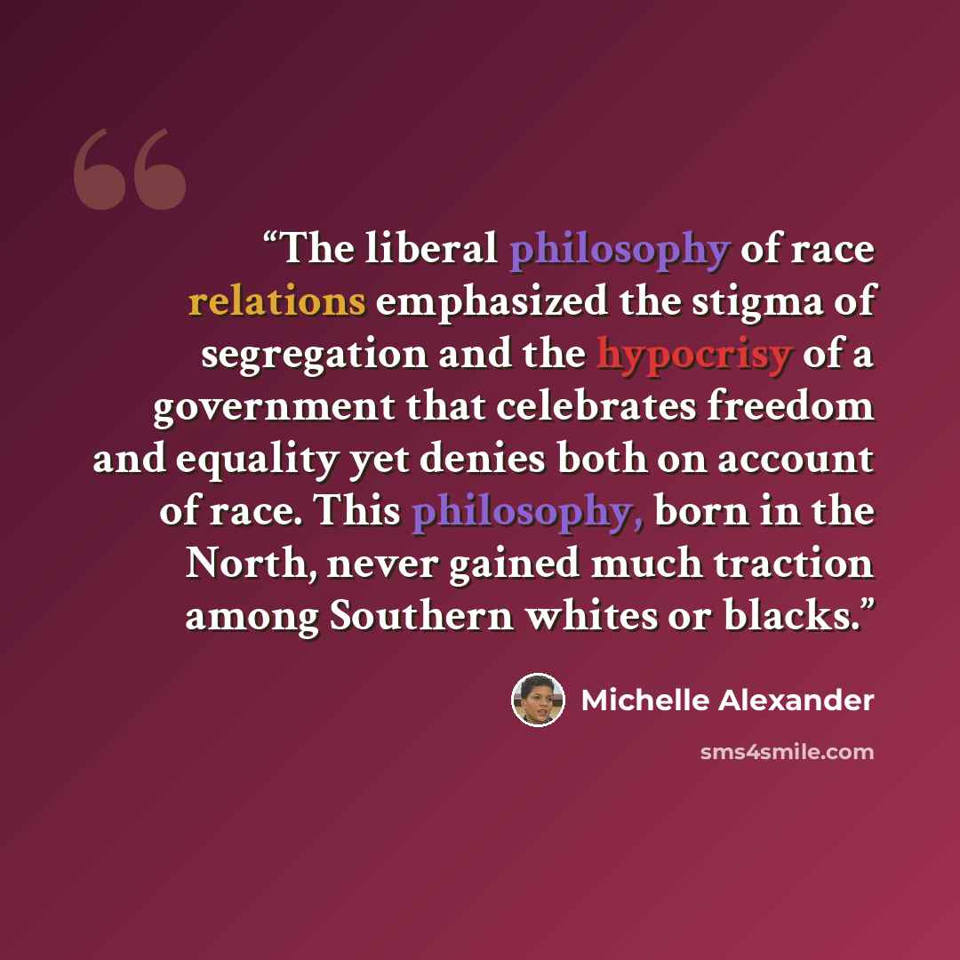 “The liberal philosophy of race relations emphasized the stigma of segregation and the hypocrisy of a government that celebrates freedom and equality yet denies both on account of race. This philosophy, born in the North, never gained much traction among Southern whites or blacks.” quote by Michelle Alexander