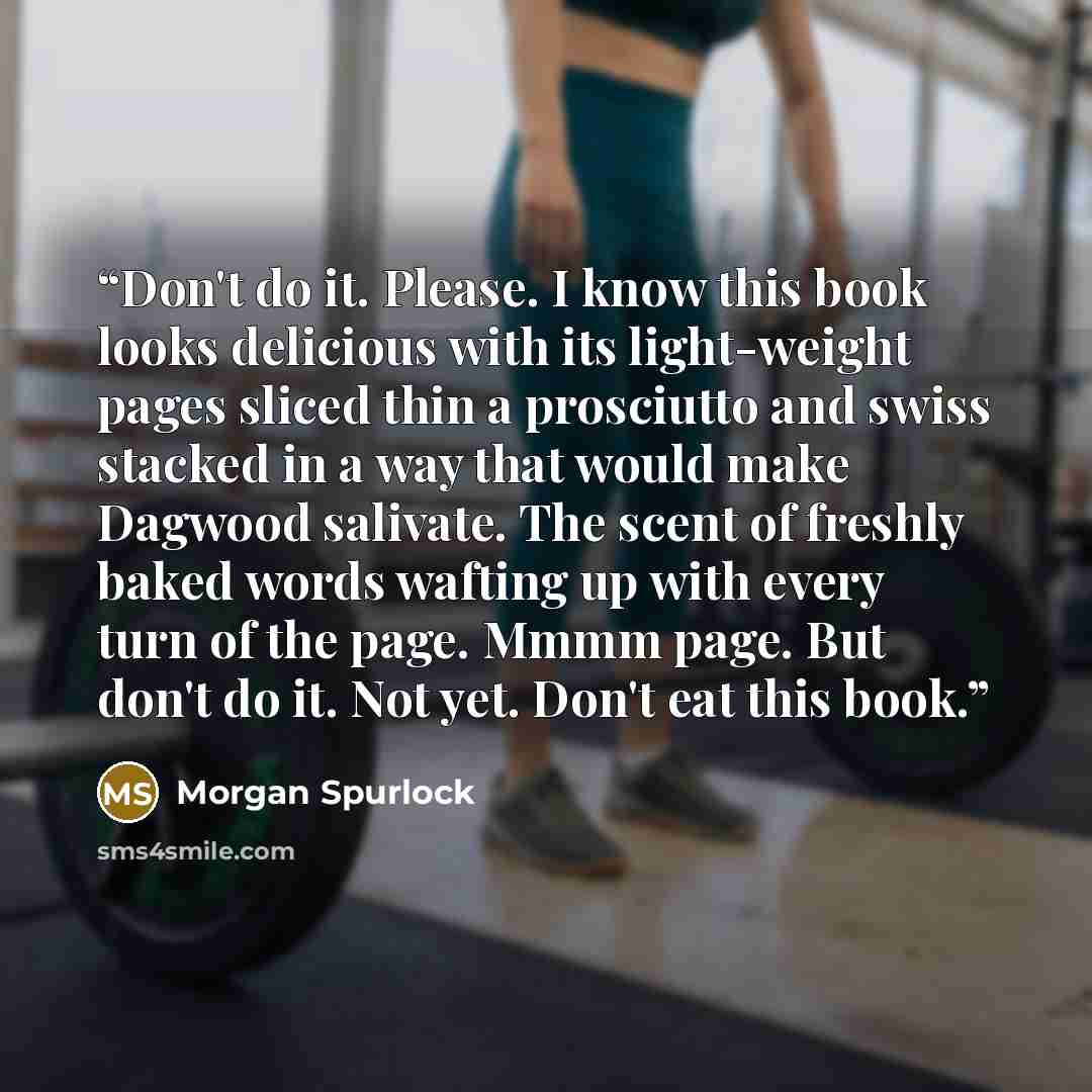 “Don't do it. Please. I know this book looks delicious with its light-weight pages sliced thin a prosciutto and swiss stacked in a way that would make Dagwood salivate. The scent of freshly baked words wafting up with every turn of the page. Mmmm page. But don't do it. Not yet. Don't eat this book.” quote by Morgan Spurlock