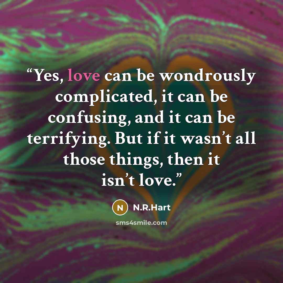 “Yes, love can be wondrously complicated, it can be confusing, and it can be terrifying. But if it wasn’t all those things, then it isn’t love.” quote by N.R.Hart