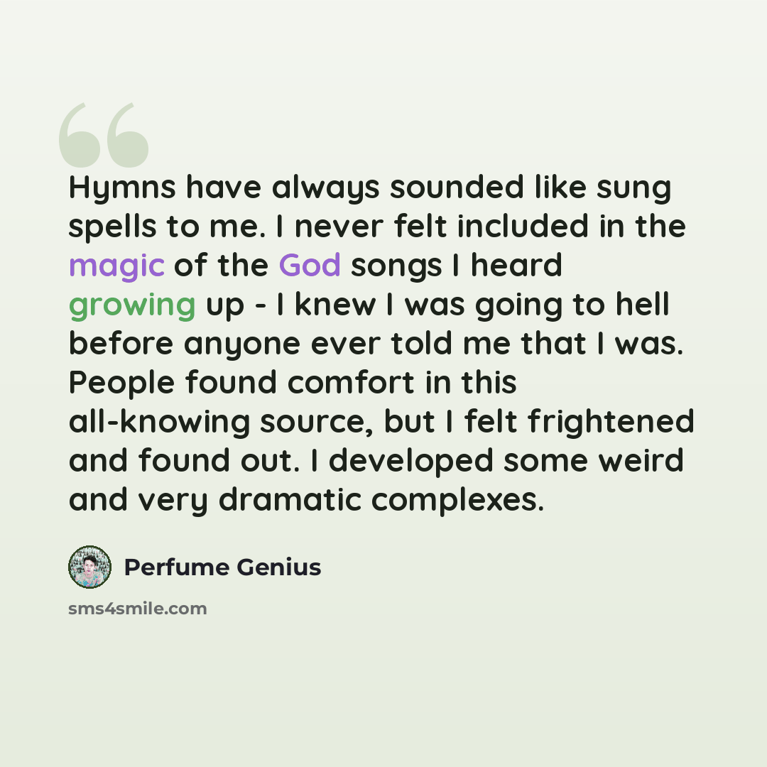 “Hymns have always sounded like sung spells to me. I never felt included in the magic of the God songs I heard growing up - I knew I was going to hell before anyone ever told me that I was. People found comfort in this all-knowing source, but I felt frightened and found out. I developed some weird…” quote by Perfume Genius