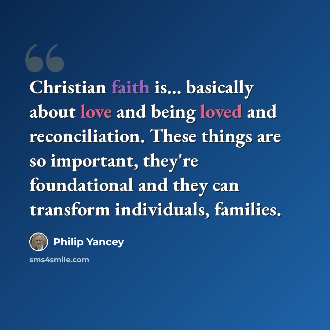 “Christian faith is... basically about love and being loved and reconciliation. These things are so important, they're foundational and they can transform individuals, families.” quote by Philip Yancey