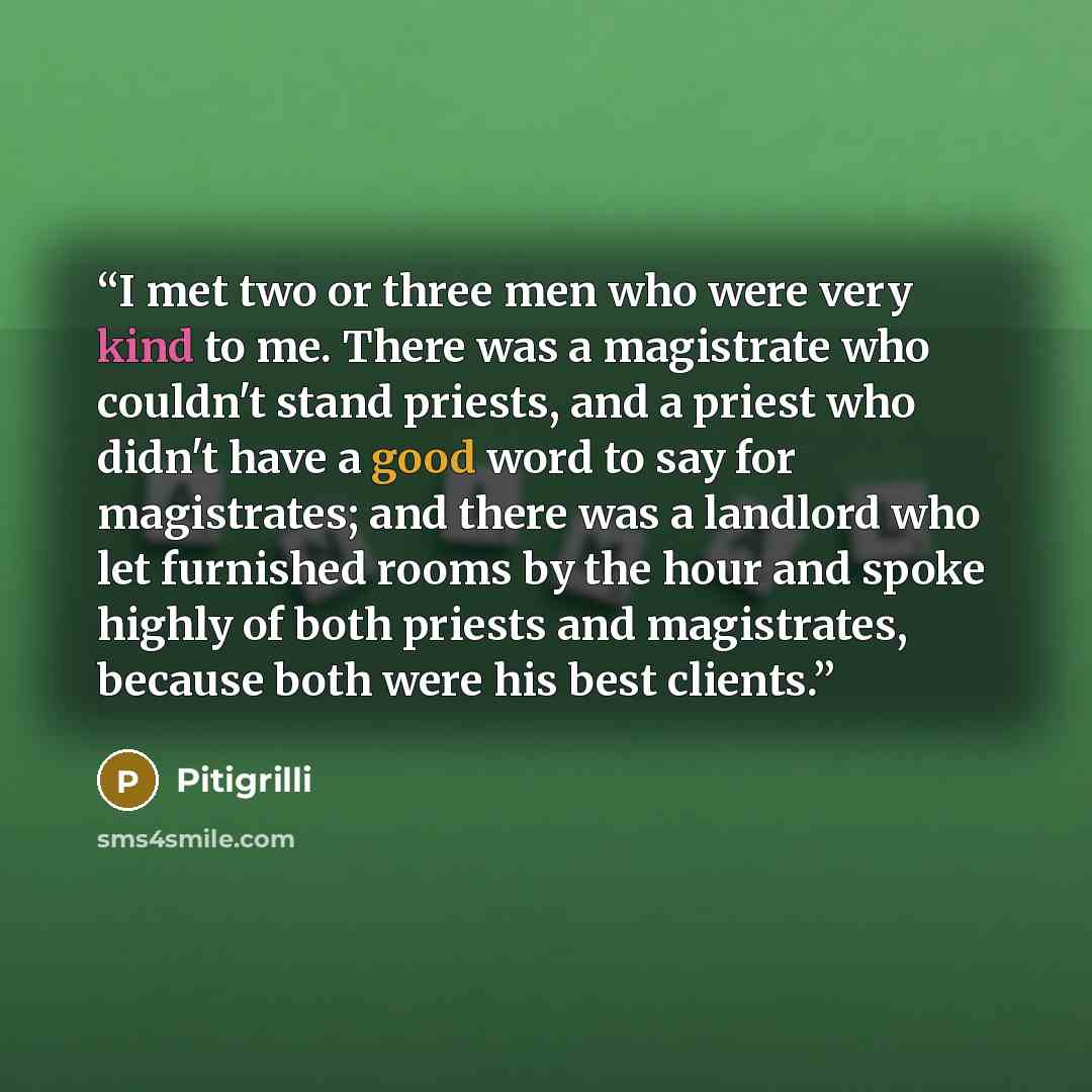 “I met two or three men who were very kind to me. There was a magistrate who couldn't stand priests, and a priest who didn't have a good word to say for magistrates; and there was a landlord who let furnished rooms by the hour and spoke highly of both priests and magistrates, because both were his…” quote by Pitigrilli