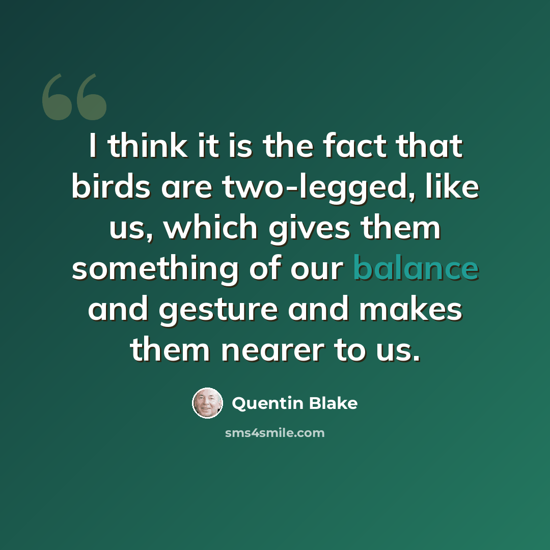 “I think it is the fact that birds are two-legged, like us, which gives them something of our balance and gesture and makes them nearer to us.” quote by Quentin Blake