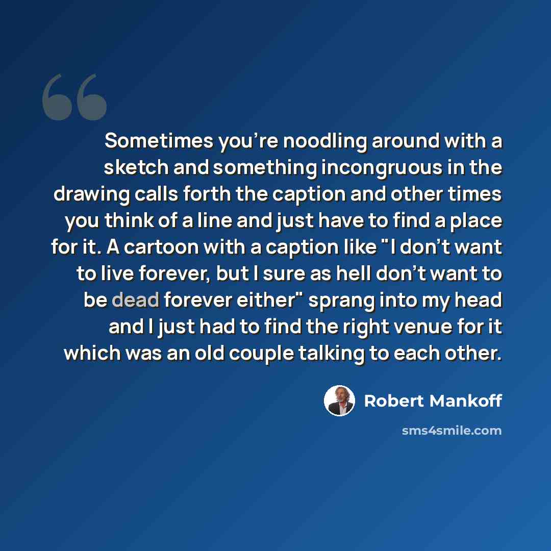 “Sometimes you're noodling around with a sketch and something incongruous in the drawing calls forth the caption and other times you think of a line and just have to find a place for it. A cartoon with a caption like "I don't want to live forever, but I sure as hell don't want to be dead forever…” quote by Robert Mankoff
