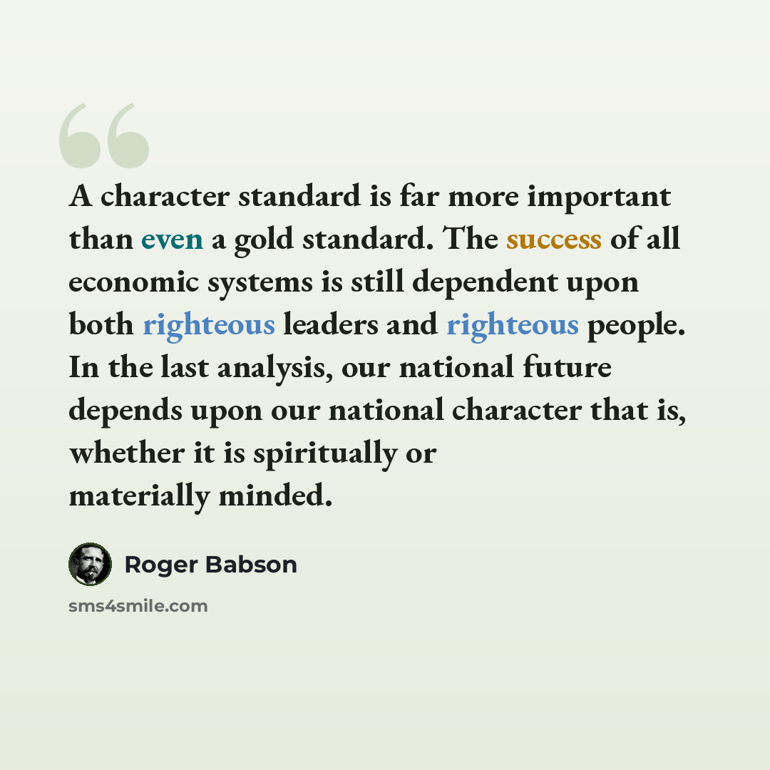 “A character standard is far more important than even a gold standard. The success of all economic systems is still dependent upon both righteous leaders and righteous people. In the last analysis, our national future depends upon our national character that is, whether it is spiritually or…” quote by Roger Babson