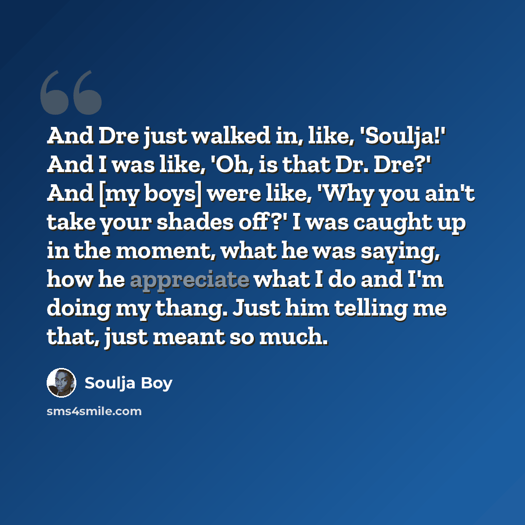“And Dre just walked in, like, 'Soulja!' And I was like, 'Oh, is that Dr. Dre?' And [my boys] were like, 'Why you ain't take your shades off?' I was caught up in the moment, what he was saying, how he appreciate what I do and I'm doing my thang. Just him telling me that, just meant so much.” quote by Soulja Boy