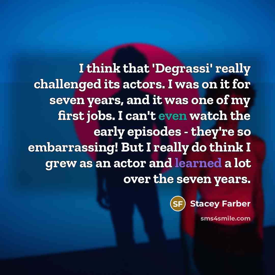 “I think that 'Degrassi' really challenged its actors. I was on it for seven years, and it was one of my first jobs. I can't even watch the early episodes - they're so embarrassing! But I really do think I grew as an actor and learned a lot over the seven years.” quote by Stacey Farber