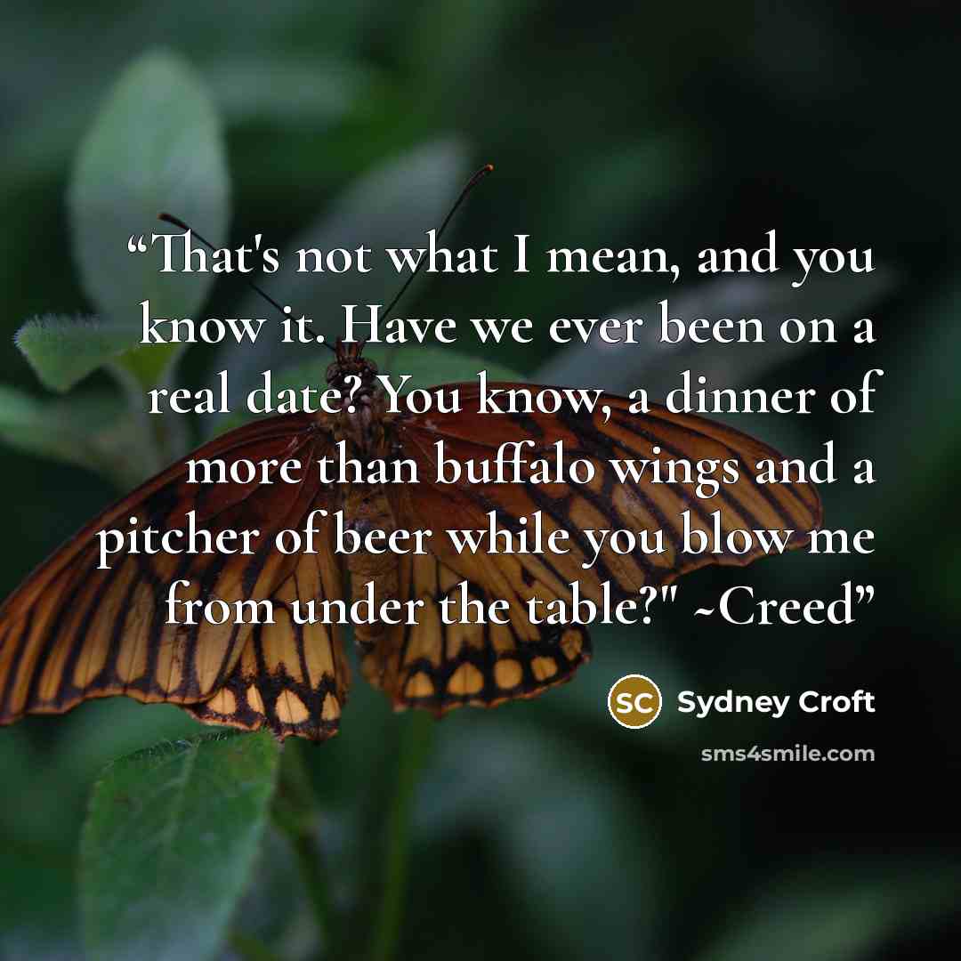 “That's not what I mean, and you know it. Have we ever been on a real date? You know, a dinner of more than buffalo wings and a pitcher of beer while you blow me from under the table?" ~Creed” quote by Sydney Croft