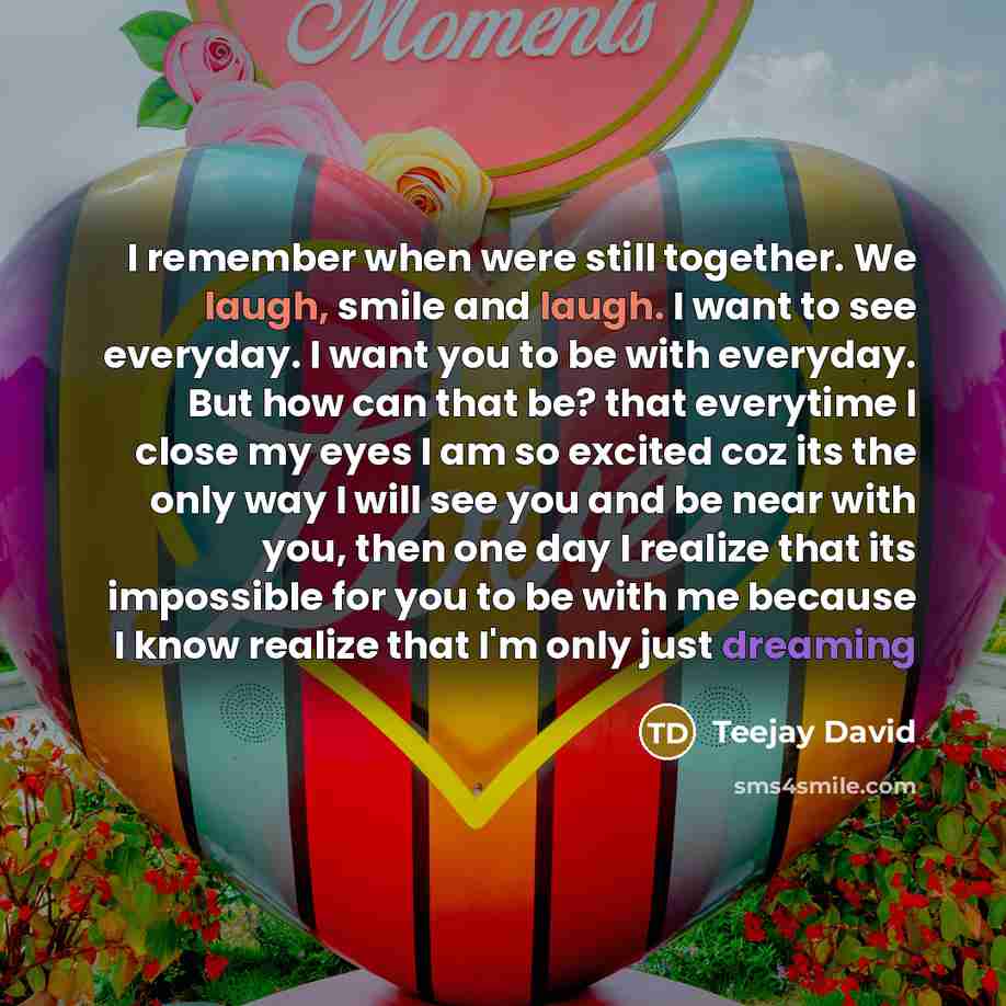 “I remember when were still together. We laugh, smile and laugh. I want to see everyday. I want you to be with everyday. But how can that be? that everytime I close my eyes I am so excited coz its the only way I will see you and be near with you, then one day I realize that its impossible for you…” quote by Teejay David