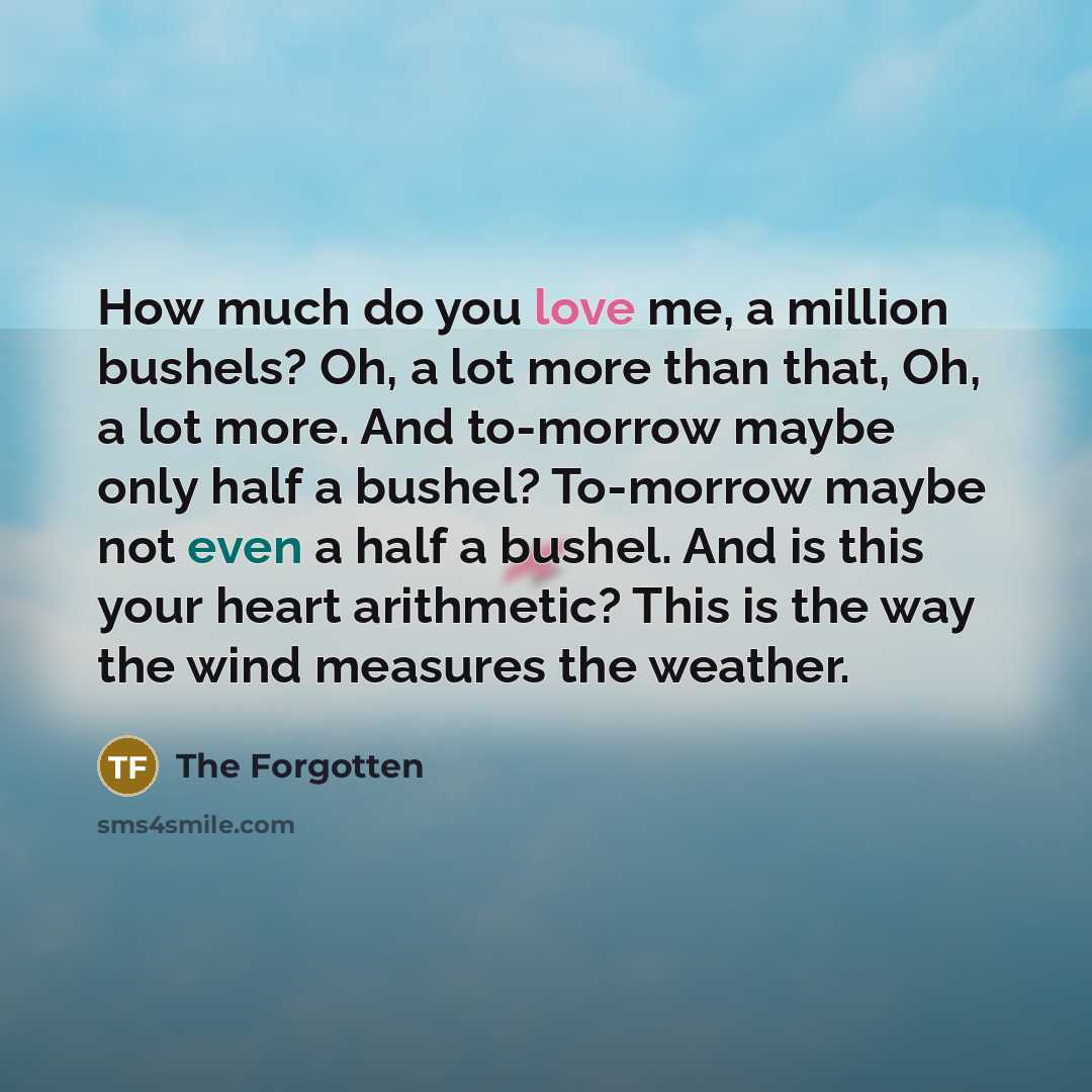 “How much do you love me, a million bushels? Oh, a lot more than that, Oh, a lot more. And to-morrow maybe only half a bushel? To-morrow maybe not even a half a bushel. And is this your heart arithmetic? This is the way the wind measures the weather.” quote by The Forgotten