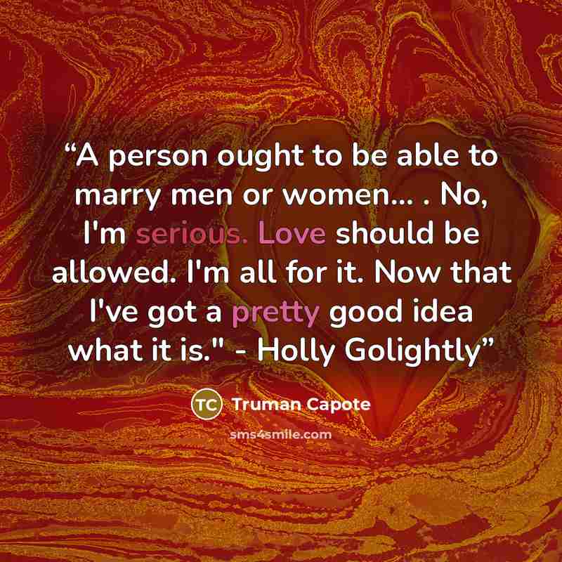 “A person ought to be able to marry men or women... . No, I'm serious. Love should be allowed. I'm all for it. Now that I've got a pretty good idea what it is." - Holly Golightly” quote by Truman Capote
