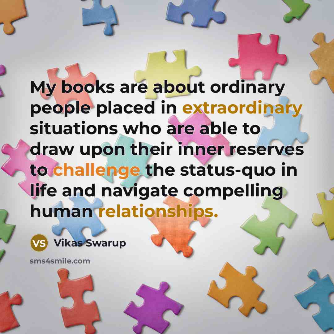 “My books are about ordinary people placed in extraordinary situations who are able to draw upon their inner reserves to challenge the status-quo in life and navigate compelling human relationships.” quote by Vikas Swarup