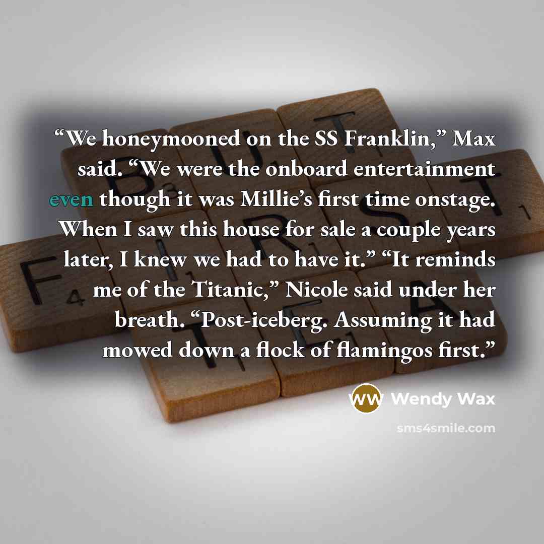 “We honeymooned on the SS Franklin,” Max said. “We were the onboard entertainment even though it was Millie’s first time onstage. When I saw this house for sale a couple years later, I knew we had to have it.” “It reminds me of the Titanic,” Nicole said under her breath. “Post-iceberg. Assuming it…” quote by Wendy Wax