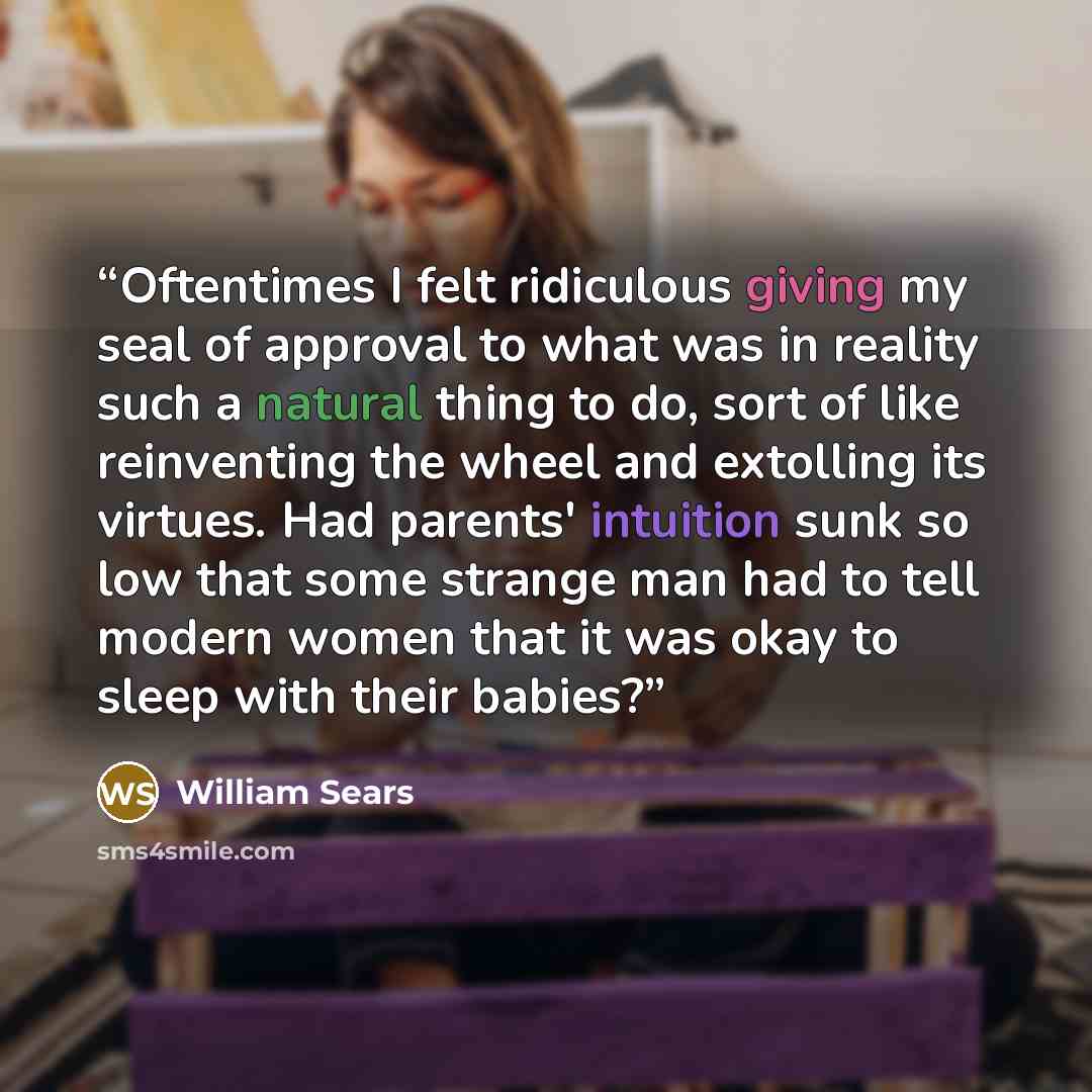 “Oftentimes I felt ridiculous giving my seal of approval to what was in reality such a natural thing to do, sort of like reinventing the wheel and extolling its virtues. Had parents' intuition sunk so low that some strange man had to tell modern women that it was okay to sleep with their babies?” quote by William Sears