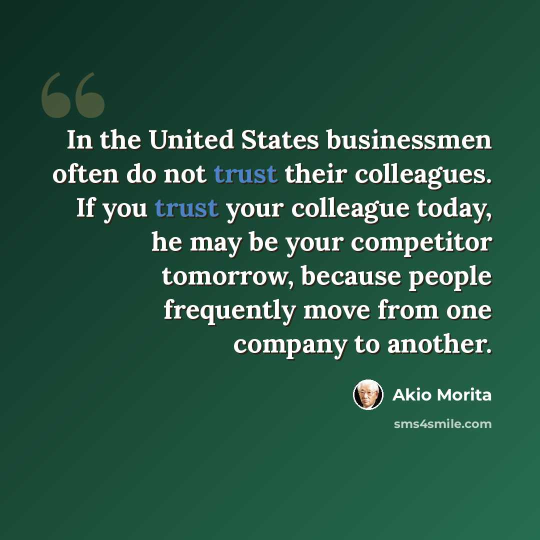 “In the United States businessmen often do not trust their colleagues. If you trust your colleague today, he may be your competitor tomorrow, because people frequently move from one company to another.” quote by Akio Morita
