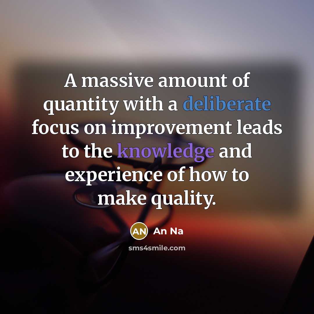 “A massive amount of quantity with a deliberate focus on improvement leads to the knowledge and experience of how to make quality.” quote by An Na