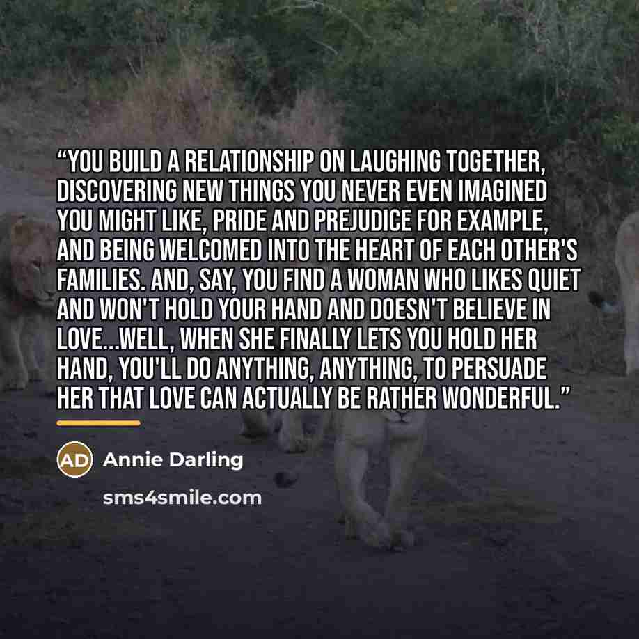 “You build a relationship on laughing together, discovering new things you never even imagined you might like, Pride and Prejudice for example, and being welcomed into the heart of each other's families. And, say, you find a woman who likes quiet and won't hold your hand and doesn't believe in…” quote by Annie Darling
