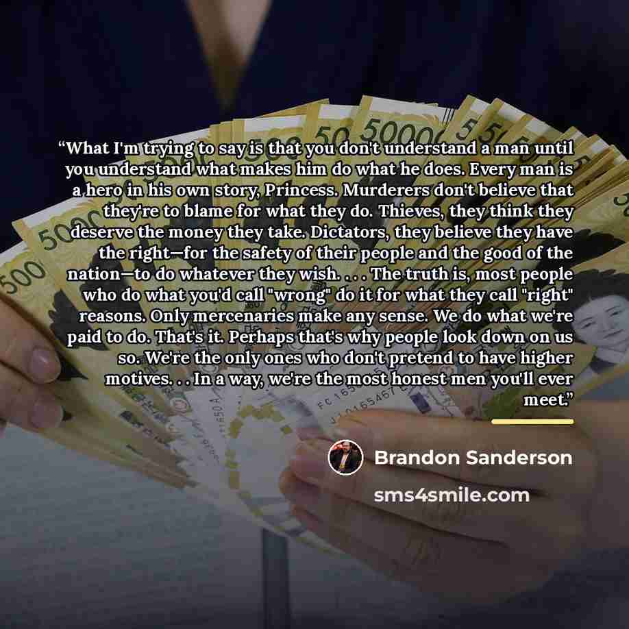 “What I'm trying to say is that you don't understand a man until you understand what makes him do what he does. Every man is a hero in his own story, Princess. Murderers don't believe that they're to blame for what they do. Thieves, they think they deserve the money they take. Dictators, they…” quote by Brandon Sanderson