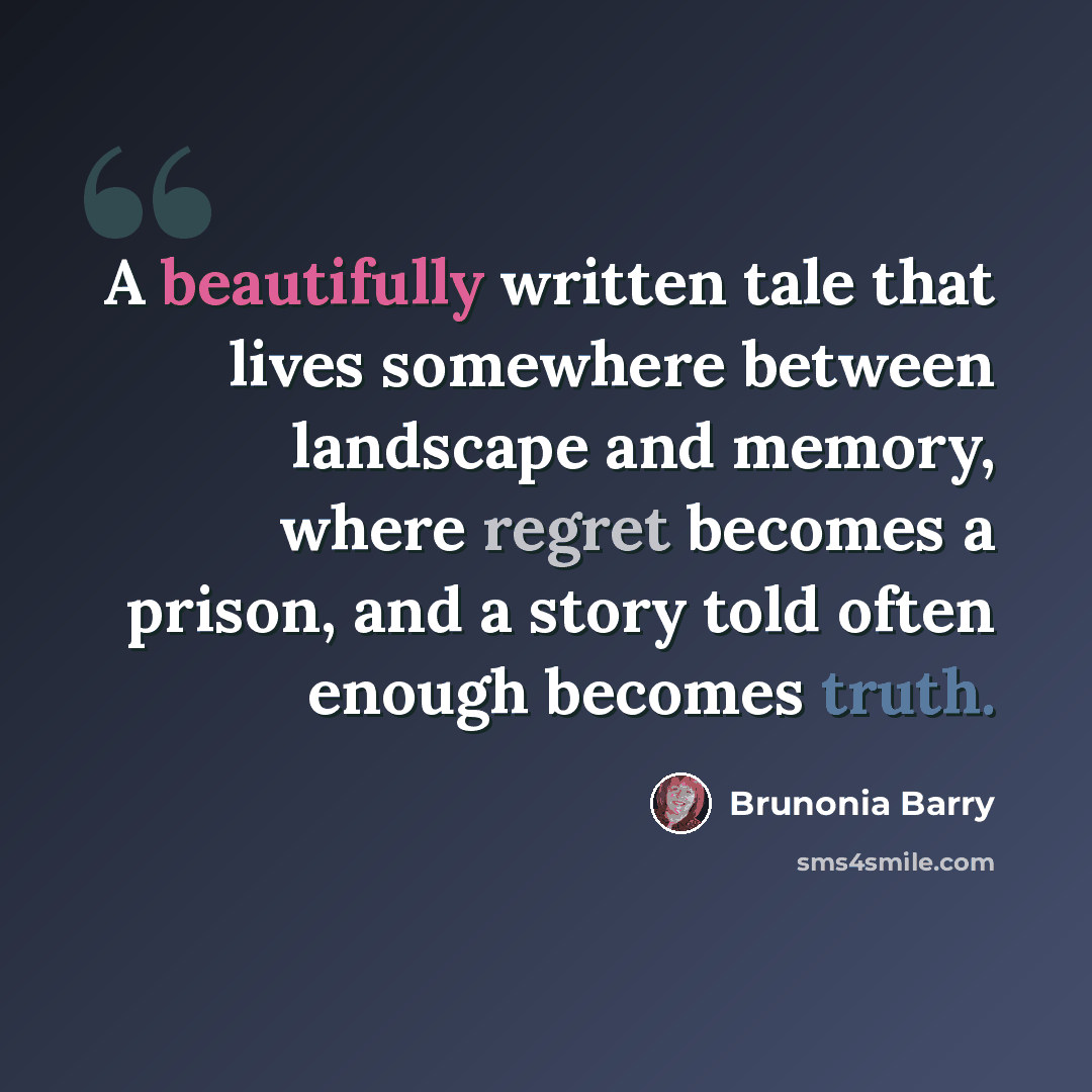 “A beautifully written tale that lives somewhere between landscape and memory, where regret becomes a prison, and a story told often enough becomes truth.” quote by Brunonia Barry