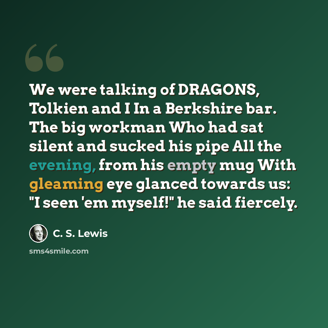 “We were talking of DRAGONS, Tolkien and I In a Berkshire bar. The big workman Who had sat silent and sucked his pipe All the evening, from his empty mug With gleaming eye glanced towards us: "I seen 'em myself!" he said fiercely.” quote by C. S. Lewis