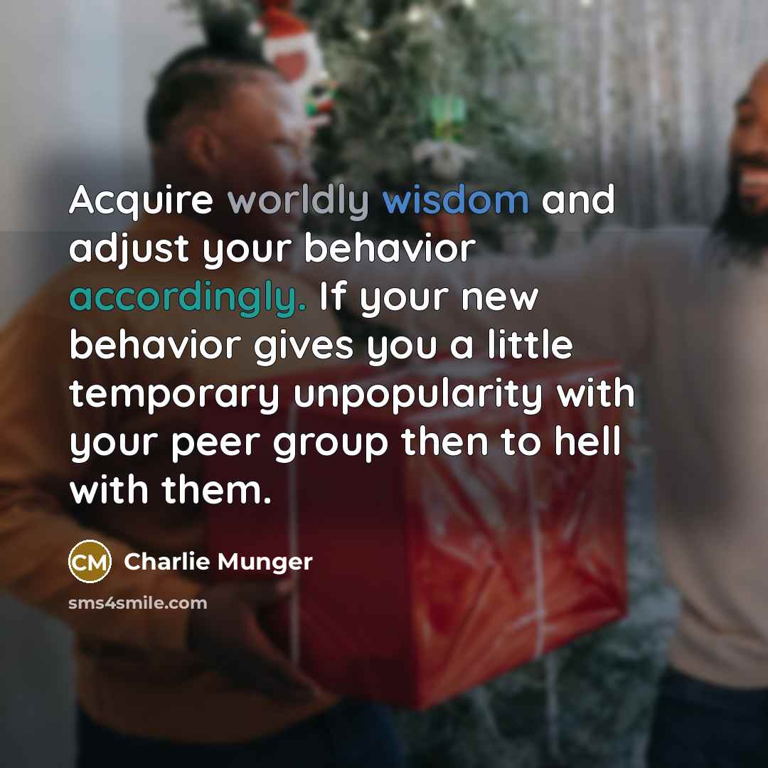 “Acquire worldly wisdom and adjust your behavior accordingly. If your new behavior gives you a little temporary unpopularity with your peer group then to hell with them.” quote by Charlie Munger