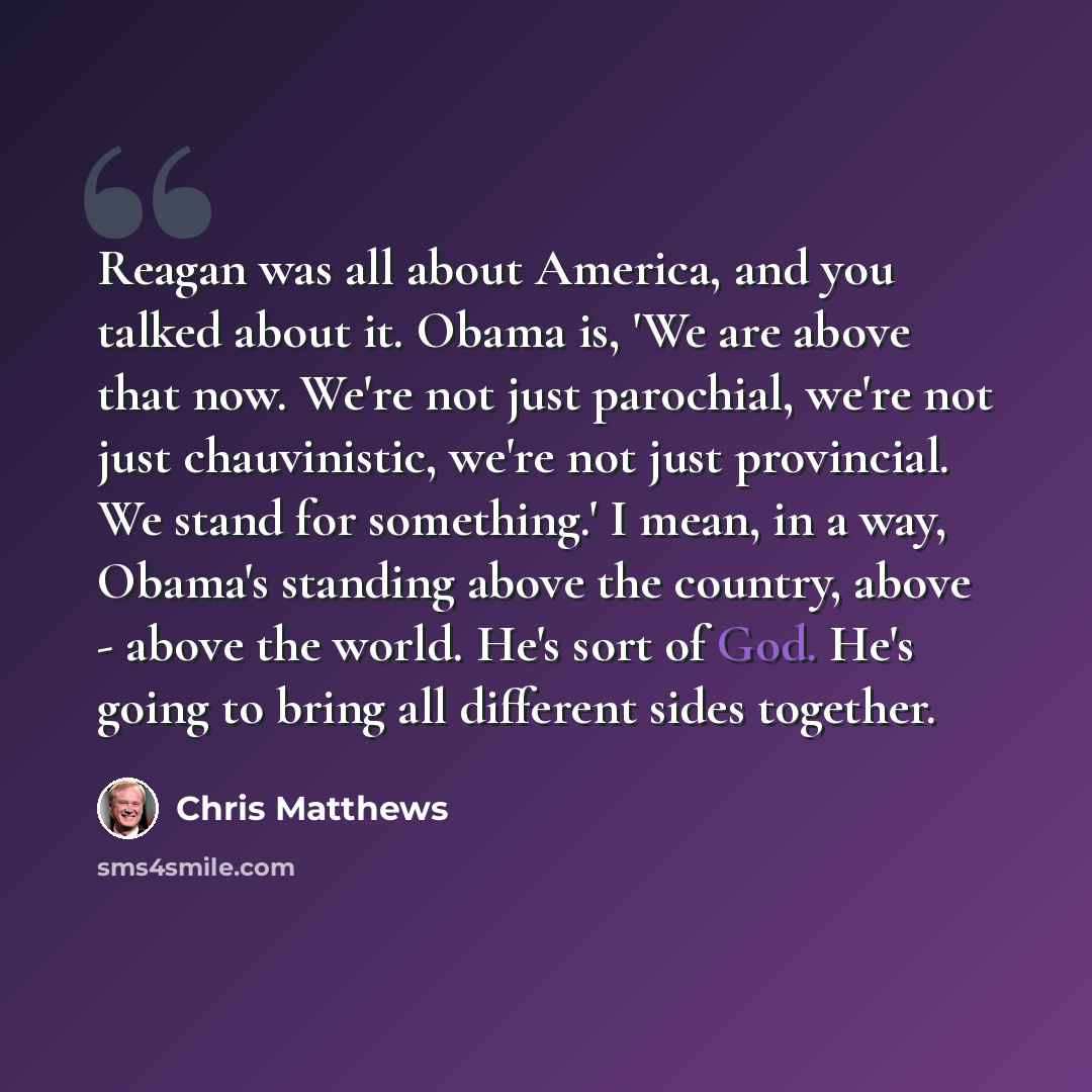 “Reagan was all about America, and you talked about it. Obama is, 'We are above that now. We're not just parochial, we're not just chauvinistic, we're not just provincial. We stand for something.' I mean, in a way, Obama's standing above the country, above - above the world. He's sort of God. He's…” quote by Chris Matthews