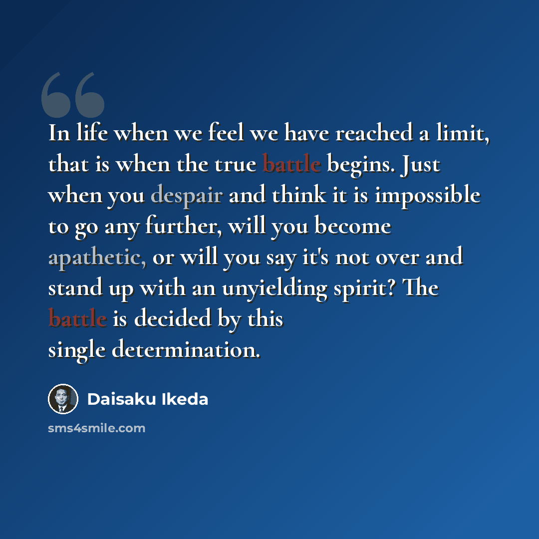 “In life when we feel we have reached a limit, that is when the true battle begins. Just when you despair and think it is impossible to go any further, will you become apathetic, or will you say it's not over and stand up with an unyielding spirit? The battle is decided by this single determination.” quote by Daisaku Ikeda