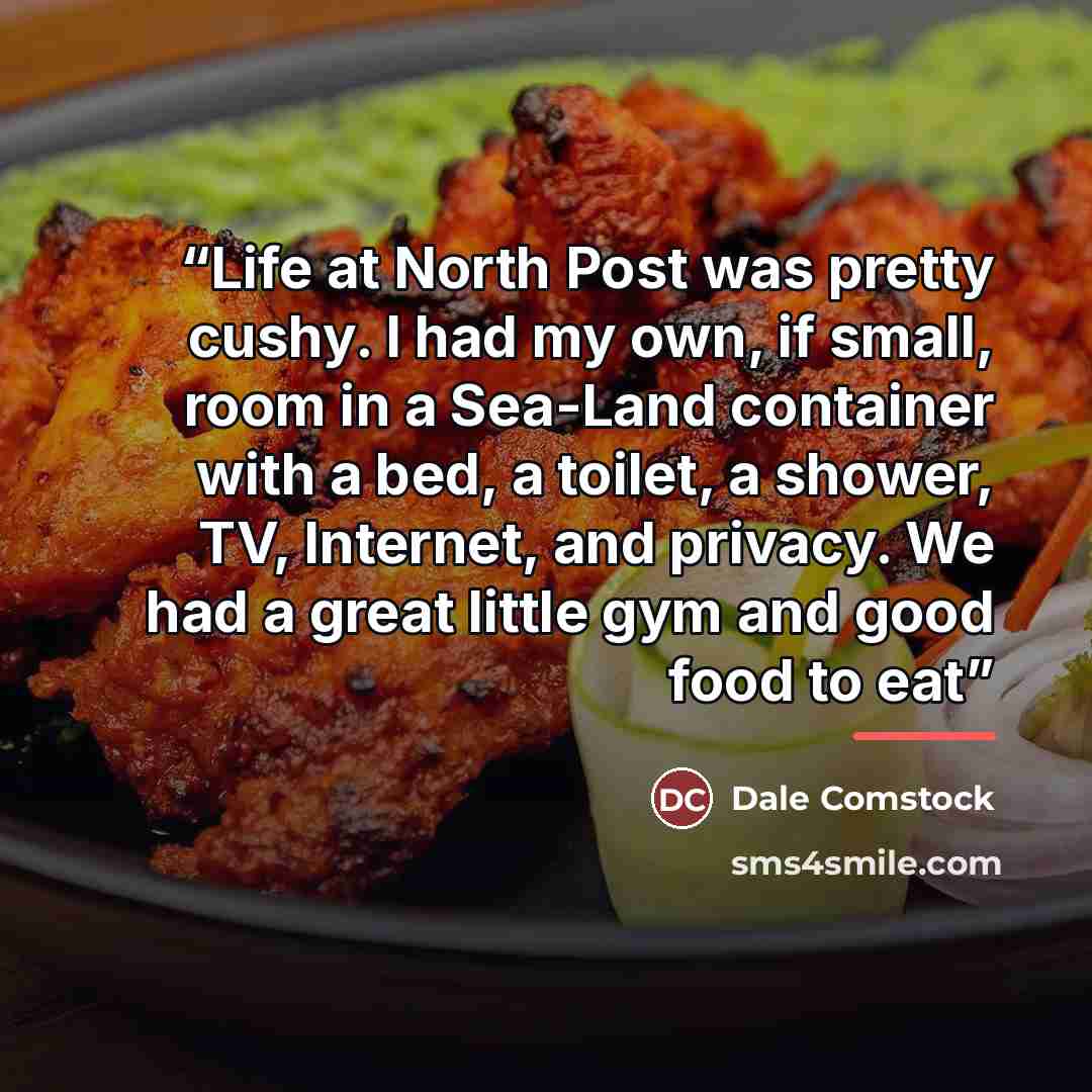 “Life at North Post was pretty cushy. I had my own, if small, room in a Sea-Land container with a bed, a toilet, a shower, TV, Internet, and privacy. We had a great little gym and good food to eat” quote by Dale Comstock