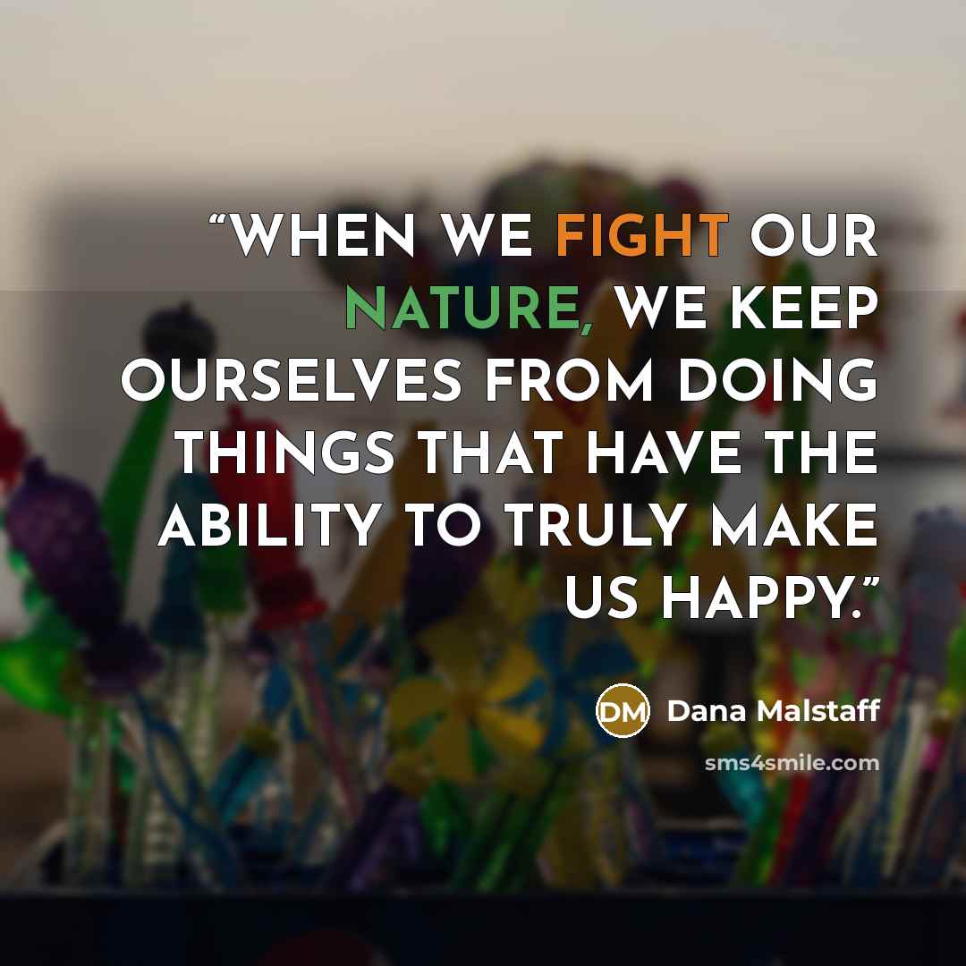 “WHEN WE FIGHT OUR NATURE, WE KEEP OURSELVES FROM DOING THINGS THAT HAVE THE ABILITY TO TRULY MAKE US HAPPY.” quote by Dana Malstaff