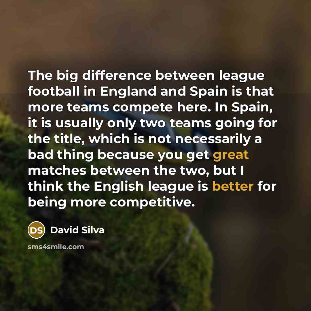 “The big difference between league football in England and Spain is that more teams compete here. In Spain, it is usually only two teams going for the title, which is not necessarily a bad thing because you get great matches between the two, but I think the English league is better for being more…” quote by David Silva