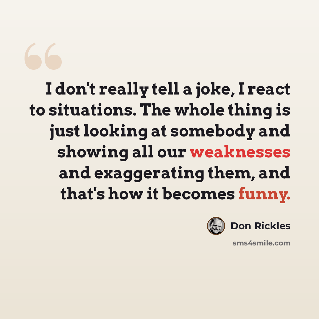 “I don't really tell a joke, I react to situations. The whole thing is just looking at somebody and showing all our weaknesses and exaggerating them, and that's how it becomes funny.” quote by Don Rickles