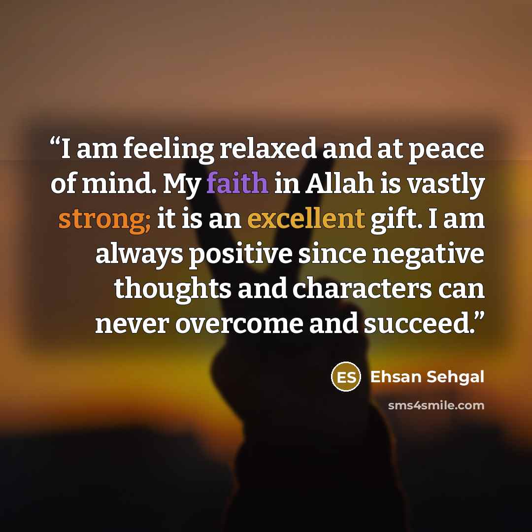 “I am feeling relaxed and at peace of mind. My faith in Allah is vastly strong; it is an excellent gift. I am always positive since negative thoughts and characters can never overcome and succeed.” quote by Ehsan Sehgal