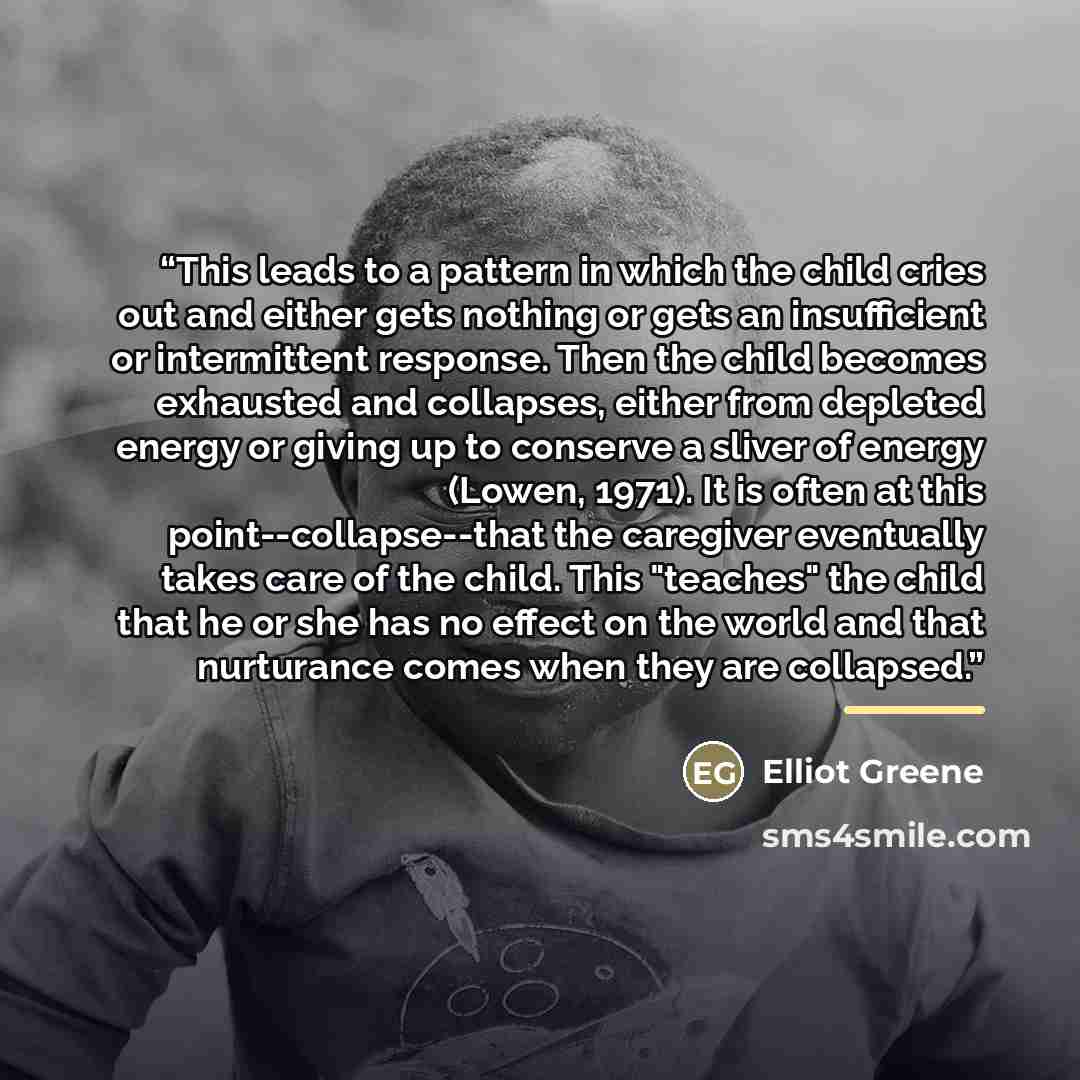“This leads to a pattern in which the child cries out and either gets nothing or gets an insufficient or intermittent response. Then the child becomes exhausted and collapses, either from depleted energy or giving up to conserve a sliver of energy (Lowen, 1971). It is often at this…” quote by Elliot Greene
