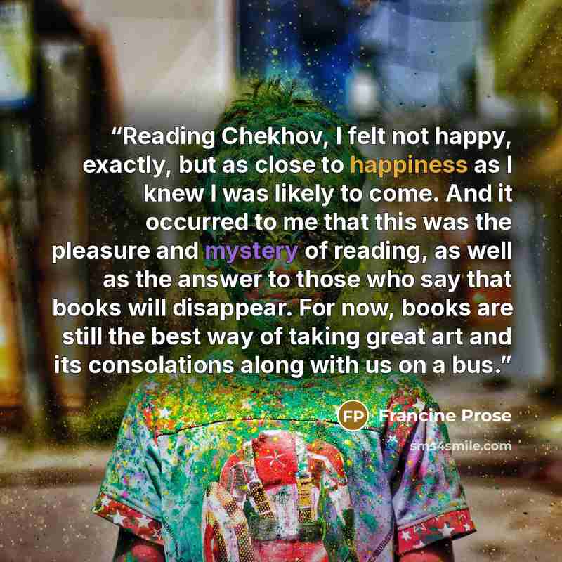 “Reading Chekhov, I felt not happy, exactly, but as close to happiness as I knew I was likely to come. And it occurred to me that this was the pleasure and mystery of reading, as well as the answer to those who say that books will disappear. For now, books are still the best way of taking great art…” quote by Francine Prose