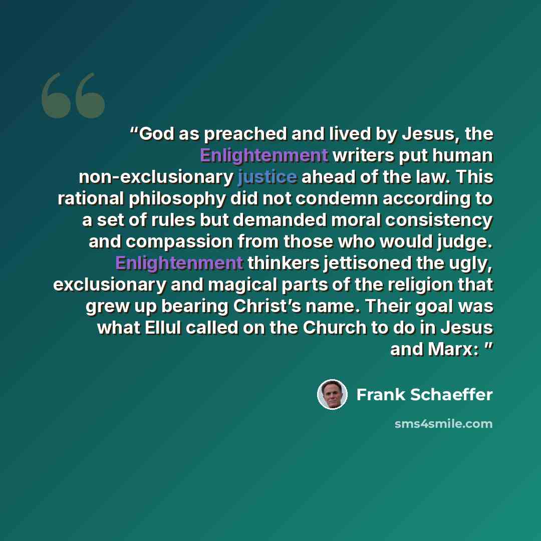 “God as preached and lived by Jesus, the Enlightenment writers put human non-exclusionary justice ahead of the law. This rational philosophy did not condemn according to a set of rules but demanded moral consistency and compassion from those who would judge. Enlightenment thinkers jettisoned the…” quote by Frank Schaeffer