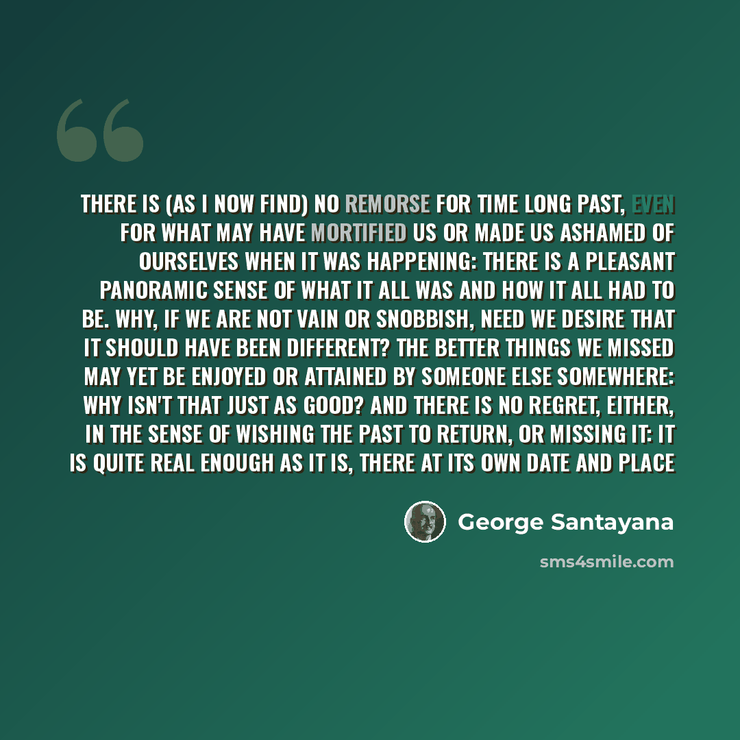 “There is (as I now find) no remorse for time long past, even for what may have mortified us or made us ashamed of ourselves when it was happening: there is a pleasant panoramic sense of what it all was and how it all had to be. Why, if we are not vain or snobbish, need we desire that it should…” quote by George Santayana