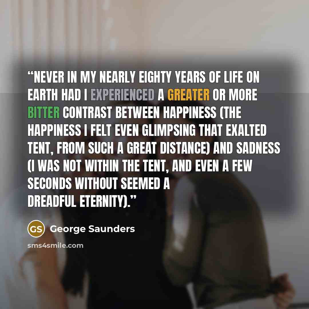 “Never in my nearly eighty years of life on earth had I experienced a greater or more bitter contrast between happiness (the happiness I felt even glimpsing that exalted tent, from such a great distance) and sadness (I was not within the tent, and even a few seconds without seemed a dreadful…” quote by George Saunders