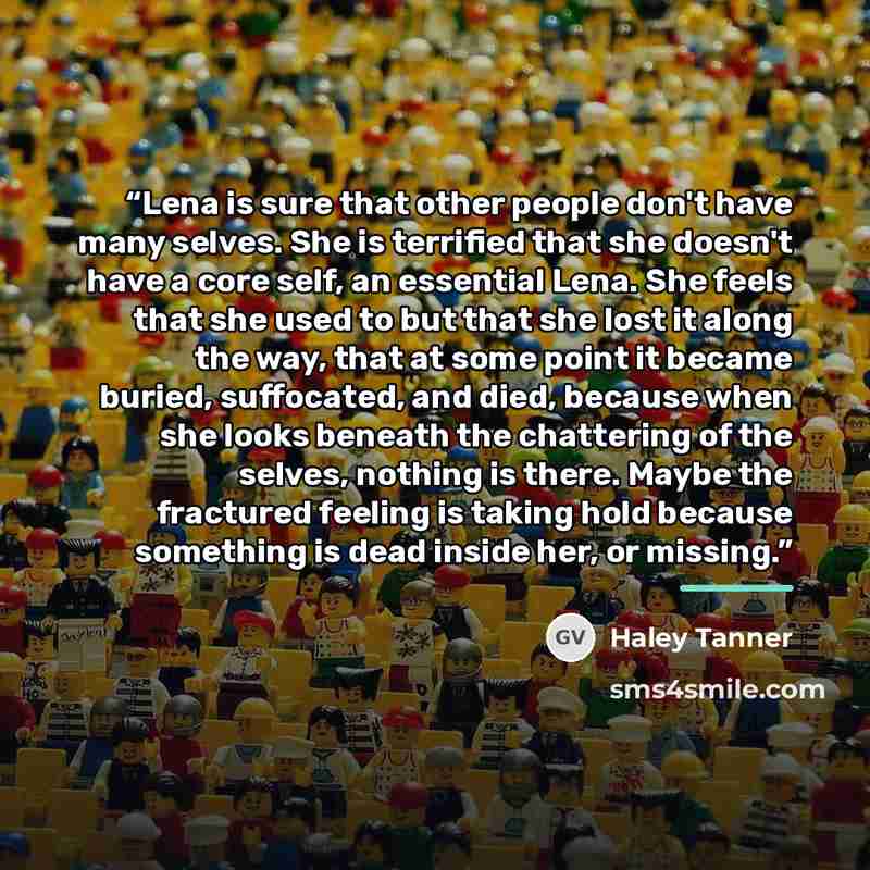 “Lena is sure that other people don't have many selves. She is terrified that she doesn't have a core self, an essential Lena. She feels that she used to but that she lost it along the way, that at some point it became buried, suffocated, and died, because when she looks beneath the chattering of…” quote by Haley Tanner