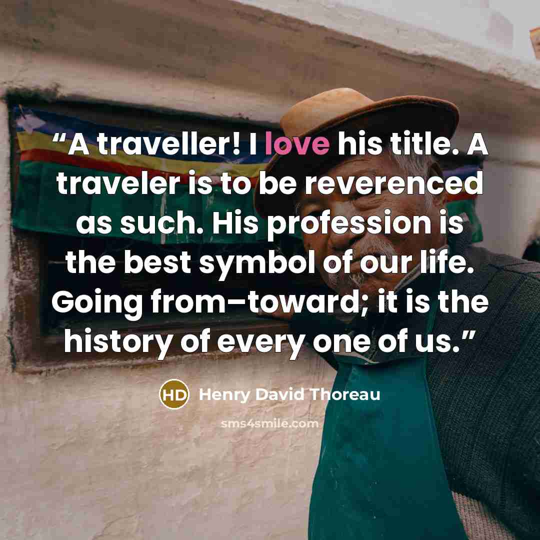 “A traveller! I love his title. A traveler is to be reverenced as such. His profession is the best symbol of our life. Going from–toward; it is the history of every one of us.” quote by Henry David Thoreau
