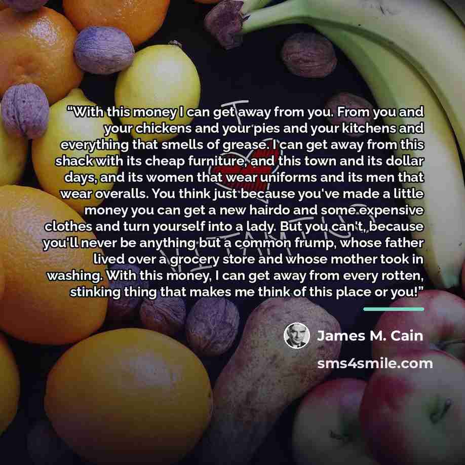 “With this money I can get away from you. From you and your chickens and your pies and your kitchens and everything that smells of grease. I can get away from this shack with its cheap furniture, and this town and its dollar days, and its women that wear uniforms and its men that wear overalls. You…” quote by James M. Cain