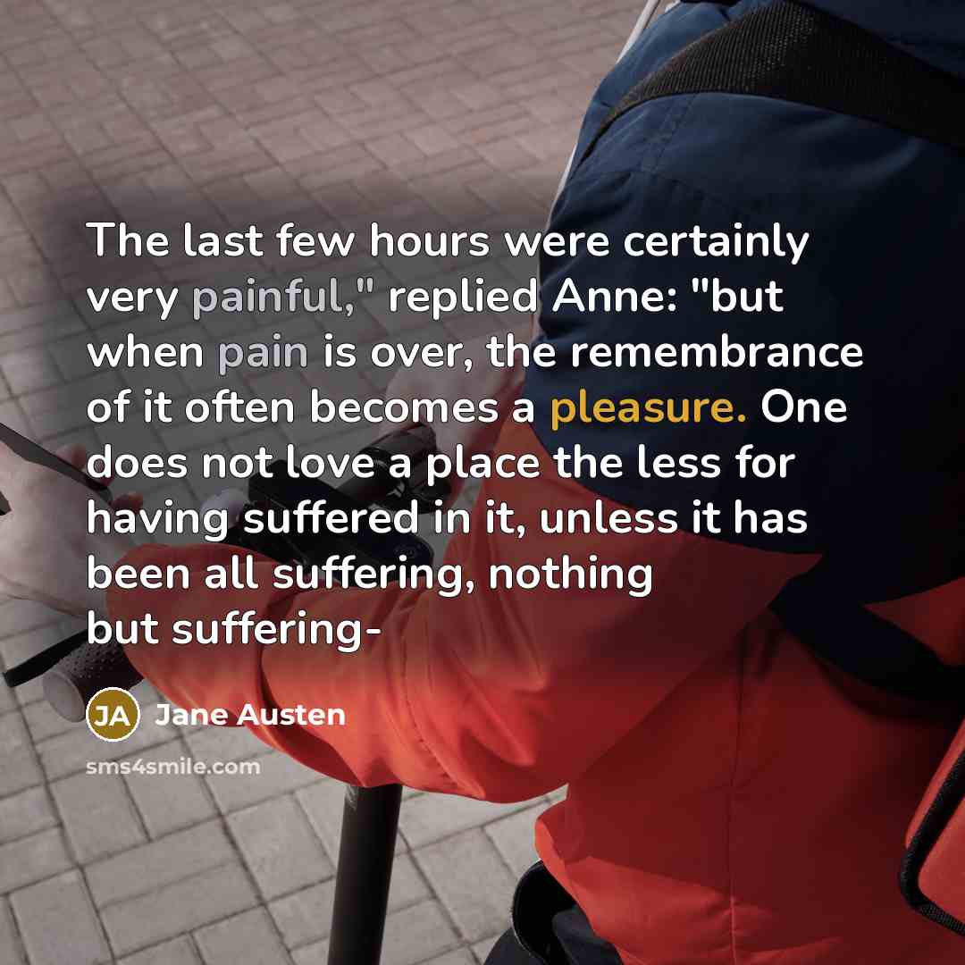 “The last few hours were certainly very painful," replied Anne: "but when pain is over, the remembrance of it often becomes a pleasure. One does not love a place the less for having suffered in it, unless it has been all suffering, nothing but suffering-” quote by Jane Austen