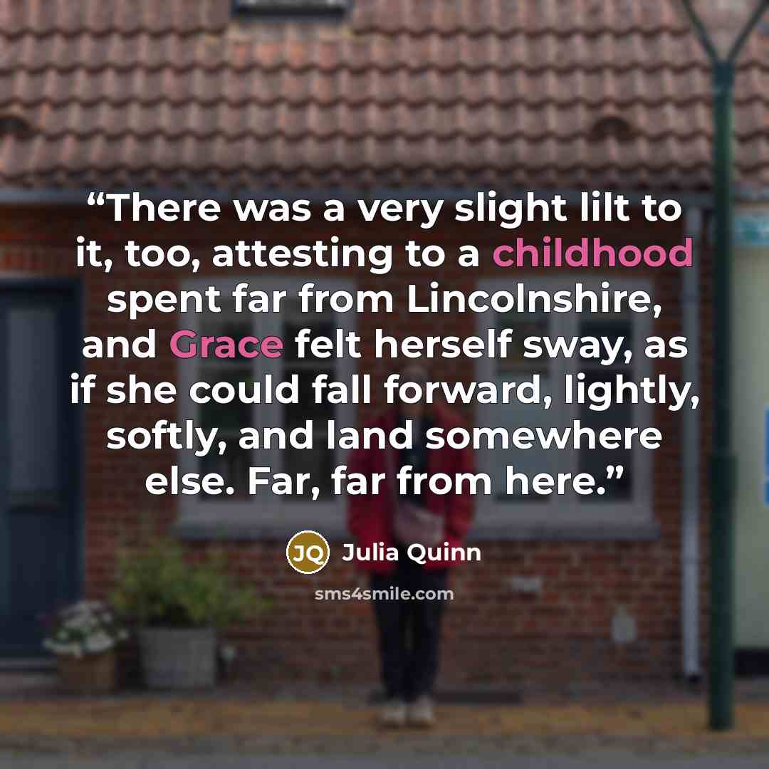 “There was a very slight lilt to it, too, attesting to a childhood spent far from Lincolnshire, and Grace felt herself sway, as if she could fall forward, lightly, softly, and land somewhere else. Far, far from here.” quote by Julia Quinn