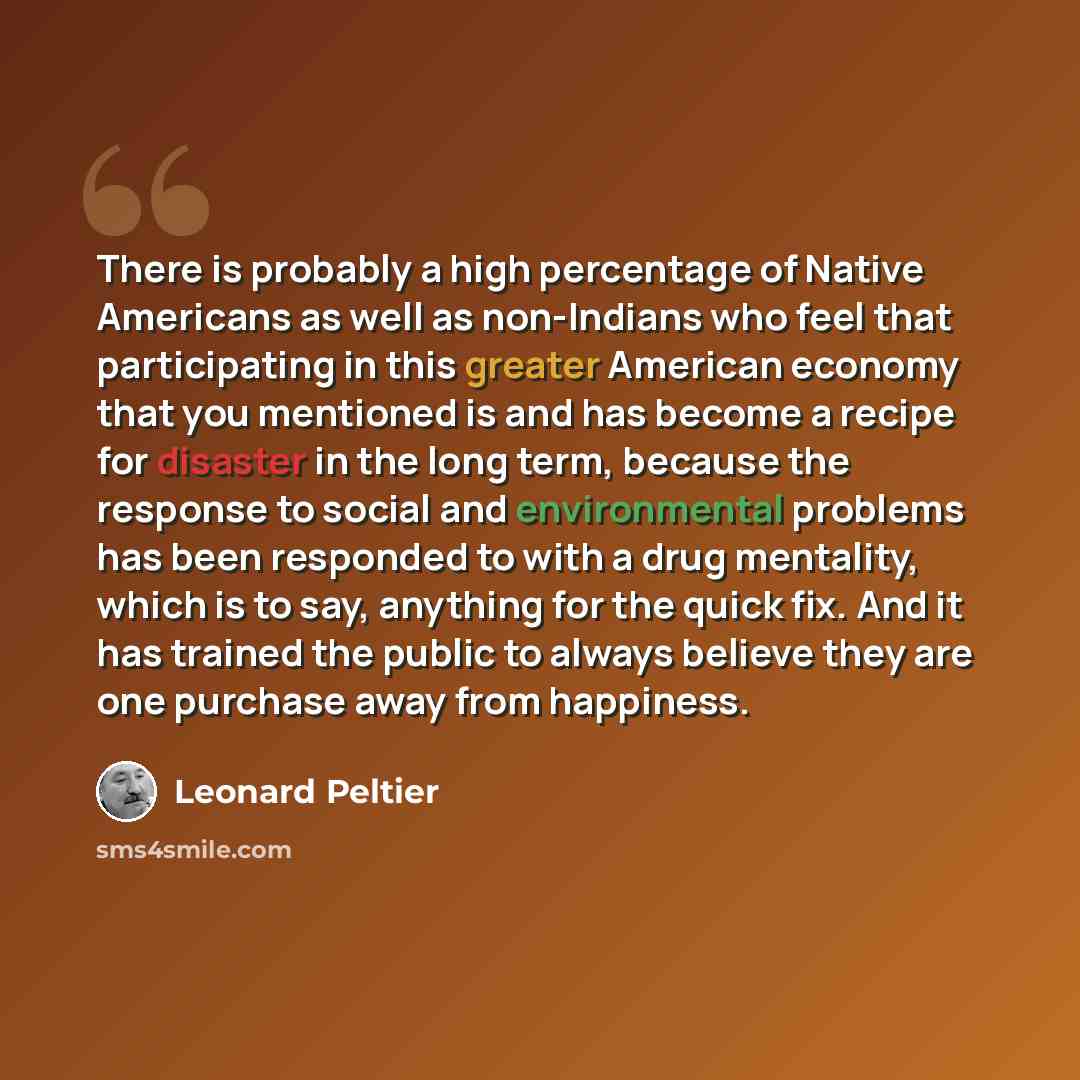 “There is probably a high percentage of Native Americans as well as non-Indians who feel that participating in this greater American economy that you mentioned is and has become a recipe for disaster in the long term, because the response to social and environmental problems has been responded to…” quote by Leonard Peltier