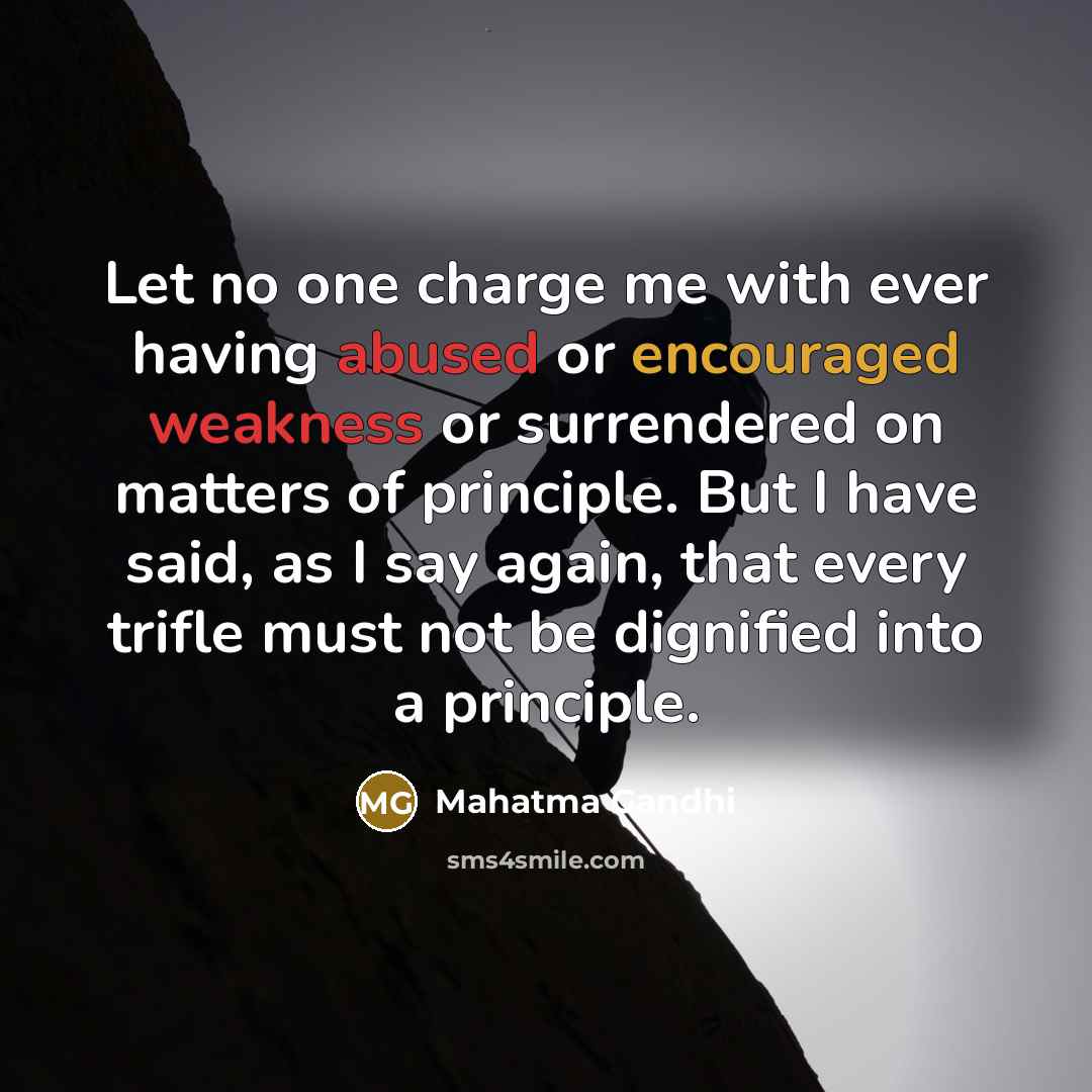 “Let no one charge me with ever having abused or encouraged weakness or surrendered on matters of principle. But I have said, as I say again, that every trifle must not be dignified into a principle.” quote by Mahatma Gandhi