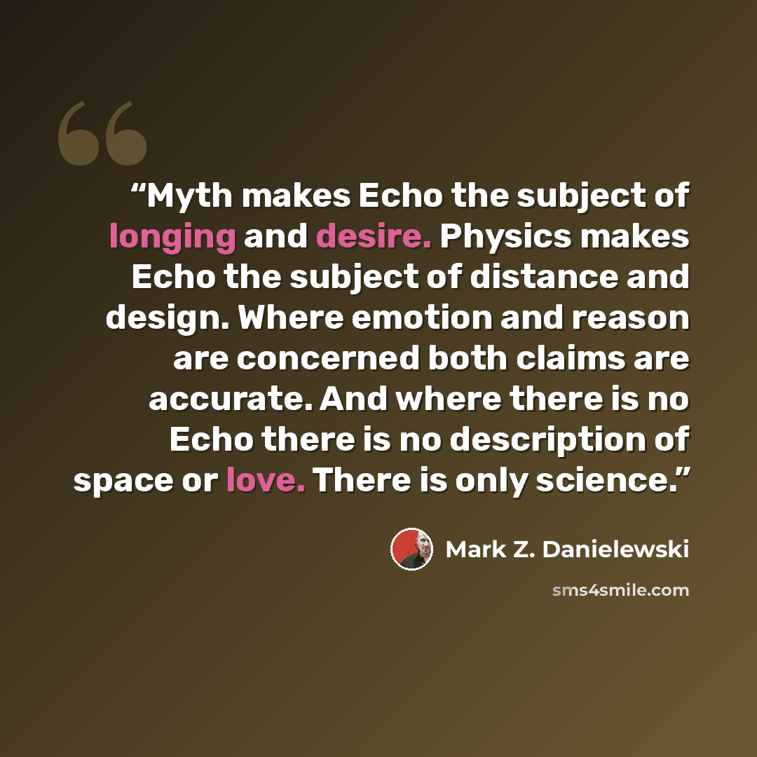“Myth makes Echo the subject of longing and desire. Physics makes Echo the subject of distance and design. Where emotion and reason are concerned both claims are accurate. And where there is no Echo there is no description of space or love. There is only science.” quote by Mark Z. Danielewski