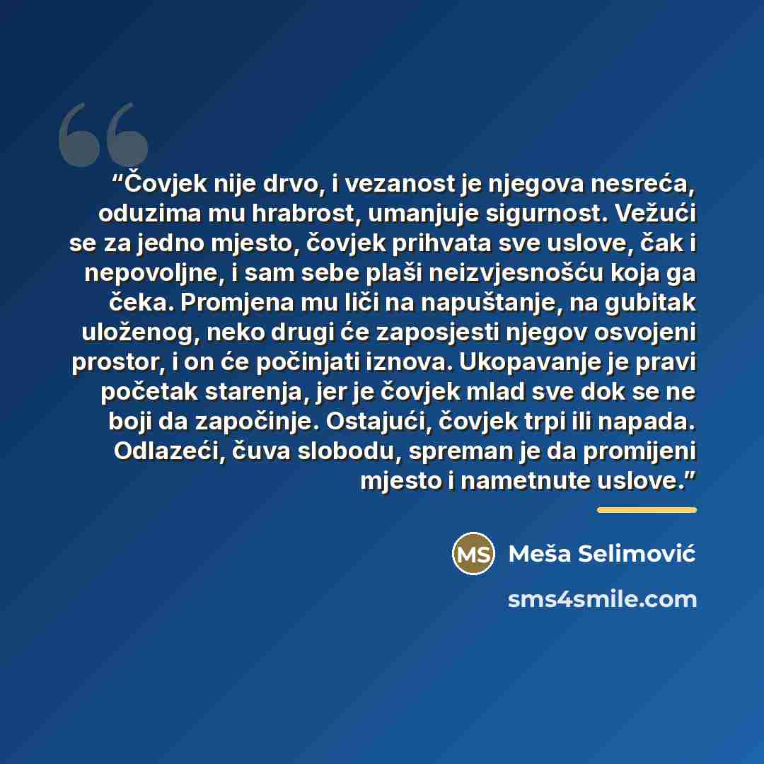 “Čovjek nije drvo, i vezanost je njegova nesreća, oduzima mu hrabrost, umanjuje sigurnost. Vežući se za jedno mjesto, čovjek prihvata sve uslove, čak i nepovoljne, i sam sebe plaši neizvjesnošću koja ga čeka. Promjena mu liči na napuštanje, na gubitak uloženog, neko drugi će zaposjesti njegov…” quote by Meša Selimović