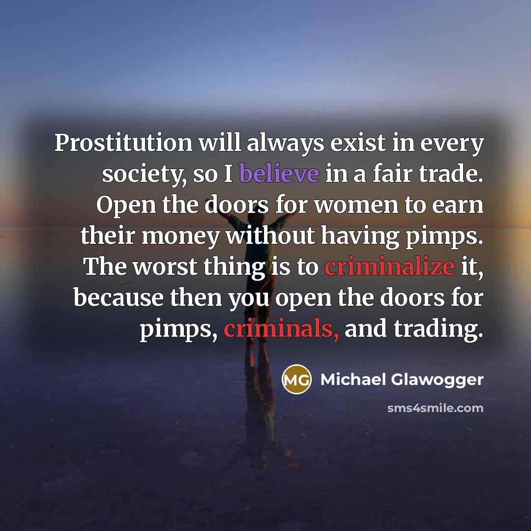 “Prostitution will always exist in every society, so I believe in a fair trade. Open the doors for women to earn their money without having pimps. The worst thing is to criminalize it, because then you open the doors for pimps, criminals, and trading.” quote by Michael Glawogger