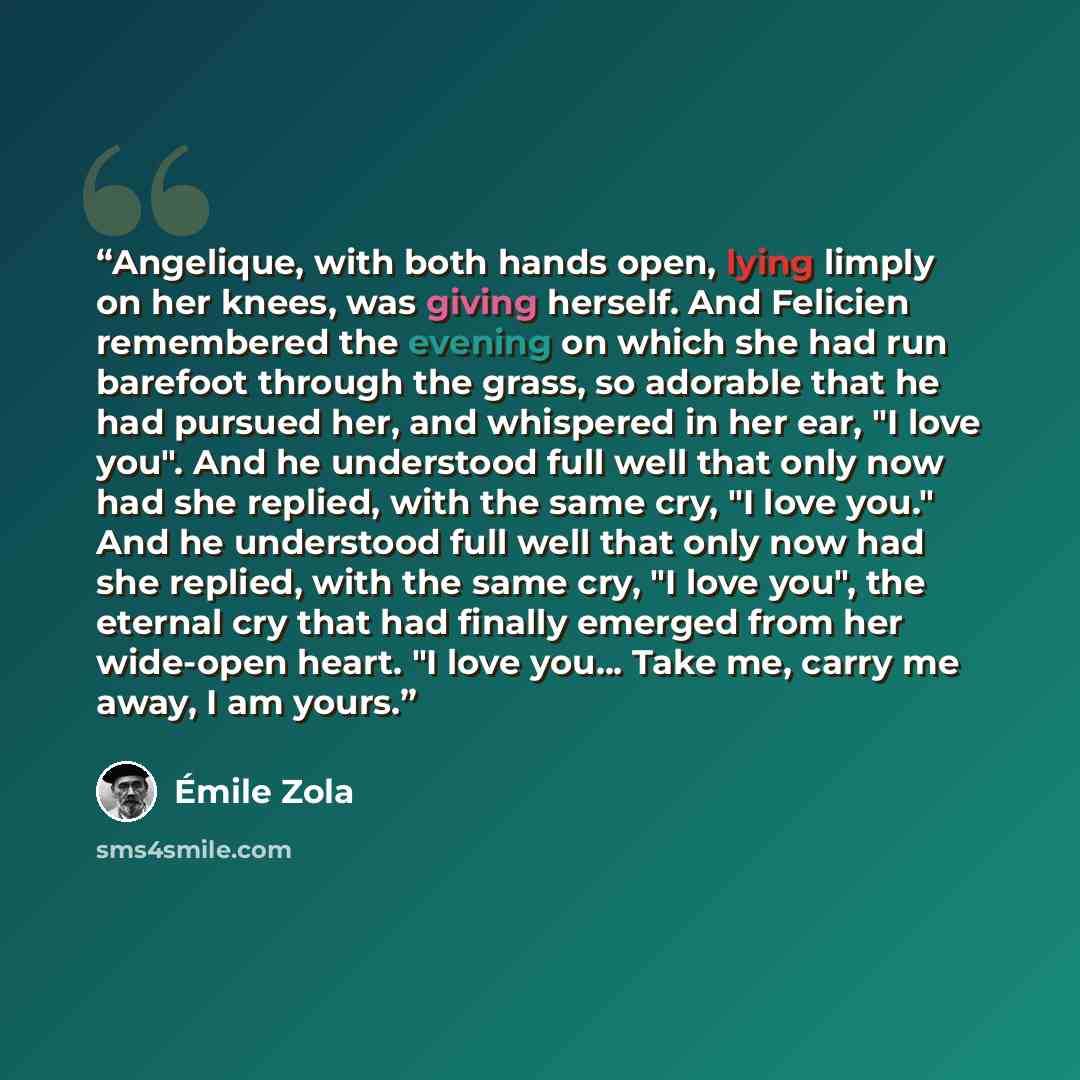 “Angelique, with both hands open, lying limply on her knees, was giving herself. And Felicien remembered the evening on which she had run barefoot through the grass, so adorable that he had pursued her, and whispered in her ear, "I love you". And he understood full well that only now had she…” quote by Emile Zola