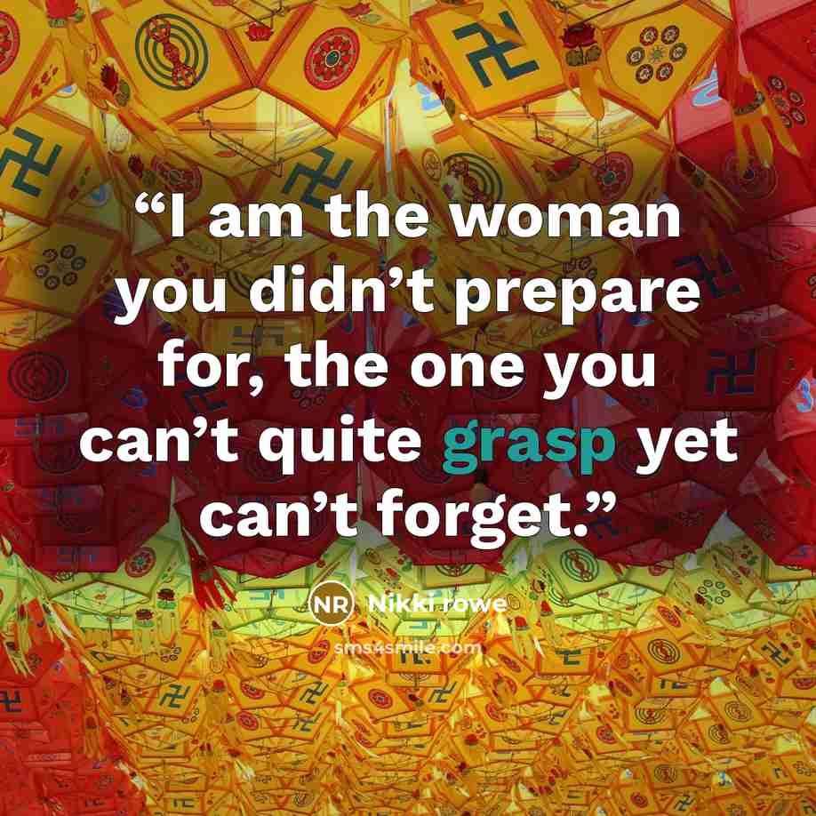 “I am the woman you didn’t prepare for, the one you can’t quite grasp yet can’t forget.” quote by Nikki Rowe