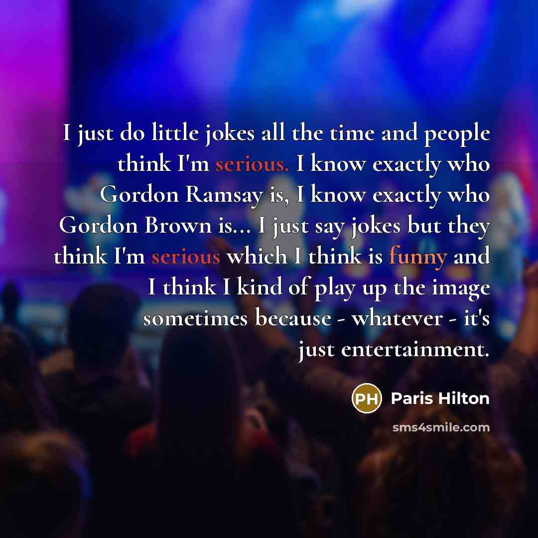 “I just do little jokes all the time and people think I'm serious. I know exactly who Gordon Ramsay is, I know exactly who Gordon Brown is... I just say jokes but they think I'm serious which I think is funny and I think I kind of play up the image sometimes because - whatever - it's just…” quote by Paris Hilton